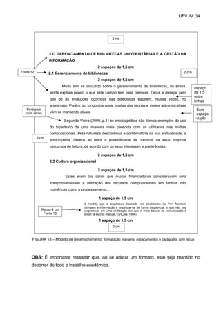 UFVJM 34




                                                         3 cm



                  2 O GERENCIAMENTO DE BIBLIOTECAS UNIVERSITÁRIAS E A GESTÃO DA
                  INFORMAÇÃO
                                               2 espaços de 1,5 cm
Fonte 12          2.1 Gerenciamento de bibliotecas                                                         2 cm
                                               2 espaços de 1,5 cm
                          Muito tem se discutido sobre o gerenciamento de bibliotecas, no Brasil,                 espaço
                  ainda explora pouco o que este campo tem para oferecer. Deixa a desejar pelo                    de 1,5
                                                                                                                  entre
                  fato de as evoluções ocorridas nas bibliotecas estarem, muitas vezes, no                        linhas
                  anonimato. Porém, ao longo dos anos, muitas das teorias e visões administrativas
   Parágrafo                                                                                                       Sem
   com recuo      vêm se mantendo atuais.
                                                                                                                   espaço
                                                                                                                   duplo
                           Segundo Vieira (2000, p.1) as enciclopédias são ótimos exemplos do uso
                  do hipertexto de uma maneira mais parecida com as utilizadas nas mídias
                  computacionais. Pela natureza descontínua e combinatória da sua textualidade, a
           3 cm
                  enciclopédia oferece ao leitor a possibilidade de construir os seus próprios
                  percursos de leitura, de acordo com os seus interesses e preferências.

                                               2 espaços de 1,5 cm
                  2.2 Cultura organizacional

                                               2 espaços de 1,5 cm
                           Estes eram tão caros que muitas financiadoras consideravam uma
                  irresponsabilidade a utilização dos recursos computacionais em tarefas não
                  numéricas como o processamento...

                                                1 espaço de 1,5 cm
                                      à medida que a arquitetura baseada nos postulados de Von Neuman
                                      obrigava a informação a organizar-se de forma seqüencial, o que não nos
             Recuo 4 cm               surpreende em uma civilização em que o meio básico de comunicação é
              Fonte 10                linear: a escrita manual.” (VILAN, 1994)

                                                1 espaço de 1,5 cm
                                                         2 cm


      FIGURA 18 – Modelo de desenvolvimento: formatação margens; espaçamentos e parágrafos com recuo



      OBS: É importante ressaltar que, ao se adotar um formato, este seja mantido no
      decorrer de todo o trabalho acadêmico.
 