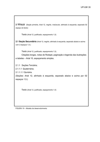 UFVJM 35




2 TÍTULO (Seção primária, Arial 12, negrito, maiúsculo, alinhado à esquerda, separado 02
espaço do texto)



       Texto (Arial 12, justificado, espaçamento 1,5)


2.1 Seção Secundária (Arial 12, negrito, alinhado à esquerda, separado abaixo e acima
com 2 espaços 1,5.)


       Texto (Arial 12, justificado, espaçamento 1,5)
       Citações longas, notas de Rodapé, paginação e legenda das ilustrações
e tabelas – Arial 10, espaçamento simples.


2.1.1 Seções Terciária;
2.1.1.1 Quaternária;
2.1.1.1.1 Quinária.
(Seções: Arial 12, alinhado à esquerda, separado abaixo e acima por 02
espaços 1,5.)




       Texto (Arial 12, justificado, espaçamento 1,5)




FIGURA 19 – Modelo de desenvolvimento
 