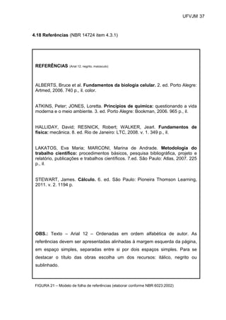 UFVJM 37



4.18 Referências (NBR 14724 item 4.3.1)




 REFERÊNCIAS       (Arial 12, negrito, maiúsculo)




 ALBERTS, Bruce et al. Fundamentos da biologia celular. 2. ed. Porto Alegre:
 Artmed, 2006. 740 p., il. color.


 ATKINS, Peter; JONES, Loretta. Princípios de química: questionando a vida
 moderna e o meio ambiente. 3. ed. Porto Alegre: Bookman, 2006. 965 p., il.


 HALLIDAY, David; RESNICK, Robert; WALKER, Jearl. Fundamentos de
 física: mecânica. 8. ed. Rio de Janeiro: LTC, 2008. v. 1. 349 p., il.


 LAKATOS, Eva Maria; MARCONI, Marina de Andrade. Metodologia do
 trabalho científico: procedimentos básicos, pesquisa bibliográfica, projeto e
 relatório, publicações e trabalhos científicos. 7.ed. São Paulo: Atlas, 2007. 225
 p., il.


 STEWART, James. Cálculo. 6. ed. São Paulo: Pioneira Thomson Learning,
 2011. v. 2. 1194 p.




 OBS.: Texto – Arial 12 – Ordenadas em ordem alfabética de autor. As
 referências devem ser apresentadas alinhadas à margem esquerda da página,
 em espaço simples, separadas entre si por dois espaços simples. Para se
 destacar o título das obras escolha um dos recursos: itálico, negrito ou
 sublinhado.



 FIGURA 21 – Modelo de folha de referências (elaborar conforme NBR 6023:2002)
 