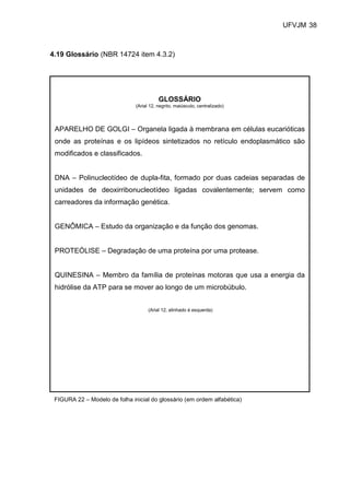 UFVJM 38



4.19 Glossário (NBR 14724 item 4.3.2)




                                          GLOSSÁRIO
                               (Arial 12, negrito, maiúsculo, centralizado)




 APARELHO DE GOLGI – Organela ligada à membrana em células eucarióticas
 onde as proteínas e os lipídeos sintetizados no retículo endoplasmático são
 modificados e classificados.


 DNA – Polinucleotídeo de dupla-fita, formado por duas cadeias separadas de
 unidades de deoxirribonucleotídeo ligadas covalentemente; servem como
 carreadores da informação genética.


 GENÔMICA – Estudo da organização e da função dos genomas.


 PROTEÓLISE – Degradação de uma proteína por uma protease.


 QUINESINA – Membro da família de proteínas motoras que usa a energia da
 hidrólise da ATP para se mover ao longo de um microbúbulo.


                                     (Arial 12, alinhado à esquerda)




 FIGURA 22 – Modelo de folha inicial do glossário (em ordem alfabética)
 