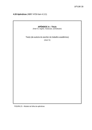 UFVJM 39



4.20 Apêndices (NBR 14724 item 4.3.3)




                                APÊNDICE A – Título
                         (Arial 12, negrito, maiúsculo, centralizado)




                Texto (de autoria do escritor do trabalho acadêmico)
                                          (Arial 12)




 FIGURA 23 – Modelo de folha de apêndices
 