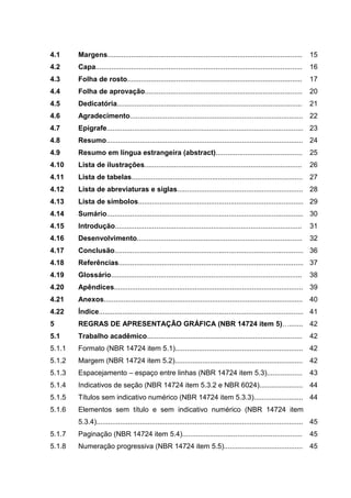4.1     Margens...................................................................................................      15
4.2     Capa.........................................................................................................   16
4.3     Folha de rosto.........................................................................................         17
4.4     Folha de aprovação................................................................................              20
4.5     Dedicatória..............................................................................................       21
4.6     Agradecimento........................................................................................ 22
4.7     Epígrafe.................................................................................................... 23
4.8     Resumo.................................................................................................... 24
4.9     Resumo em língua estrangeira (abstract)............................................                             25
4.10    Lista de ilustrações................................................................................            26
4.11    Lista de tabelas.......................................................................................         27
4.12    Lista de abreviaturas e siglas................................................................ 28
4.13    Lista de símbolos.................................................................................... 29
4.14    Sumário.................................................................................................... 30
4.15    Introdução...............................................................................................       31
4.16    Desenvolvimento....................................................................................             32
4.17    Conclusão................................................................................................ 36
4.18    Referências.............................................................................................. 37
4.19    Glossário.................................................................................................      38
4.20    Apêndices................................................................................................ 39
4.21    Anexos.....................................................................................................     40
4.22    Índice........................................................................................................ 41
5       REGRAS DE APRESENTAÇÃO GRÁFICA (NBR 14724 item 5)…....... 42
5.1     Trabalho acadêmico...............................................................................               42
5.1.1   Formato (NBR 14724 item 5.1)................................................................. 42
5.1.2   Margem (NBR 14724 item 5.2).................................................................                    42
5.1.3   Espacejamento – espaço entre linhas (NBR 14724 item 5.3)..................                                      43
5.1.4   Indicativos de seção (NBR 14724 item 5.3.2 e NBR 6024)...................... 44
5.1.5   Títulos sem indicativo numérico (NBR 14724 item 5.3.3)......................... 44
5.1.6   Elementos sem título e sem indicativo numérico (NBR 14724 item
        5.3.4)......................................................................................................... 45
5.1.7   Paginação (NBR 14724 item 5.4).............................................................                     45
5.1.8   Numeração progressiva (NBR 14724 item 5.5)........................................                              45
 