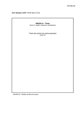 UFVJM 40



4.21 Anexos (NBR 14724 item 4.3.4)




                                   ANEXO A – Título
                         (Arial 12, negrito, maiúsculo, centralizado)




                        Texto (de autoria de outras pessoas)
                                          (Arial 12)




 FIGURA 24 – Modelo de folha de anexos
 