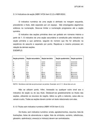 UFVJM 44



5.1.4 Indicativos de seção (NBR 14724 item 5.3.2 e NBR 6024)



       O indicativo numérico de uma seção é alinhado na margem esquerda,
precedendo o título, dele separado por um espaço. São empregados algarismos
arábicos na numeração. Deve-se limitar a numeração progressiva até a seção
quinária.
.      O indicativo das seções primárias deve ser grafado em números inteiros a
partir de 1. O indicativo de uma seção secundária é constituído pelo indicativo da
seção primária a que pertence, seguido do número que lhe for atribuído na
seqüência do assunto e separado por ponto. Repete-se o mesmo processo em
relação às demais seções.
EXEMPLO:



Seção primária    Seção secundária     Seção terciária     Seção quaternária     Seção quinária

1                 1.1                  1.1.1               1.1.1.1               1.1.1.1.1
2                 2.1                  2.1.1               2.1.1.1               2.1.1.1.1
3                 3.1                  3.1.1               3.1.1.1               3.1.1.1.1
--                --                   --                  --                    --
--                --                   --                  --                    --
--                --                   --                  --                    --
8                 8.1                  8.1.1               8.1.1.1               8.1.1.1.1
9                 9.1                  9.1.1               9.1.1.1               9.1.1.1.1
10                10.1                 10.1.1              10.1.1.1              10.1.1.1.1
11                11.1                 11.1.1              11.1.1.1              11.1.1.1.1



NOTA - Na leitura oral não se pronunciam os pontos. Exemplo: em 2.1.1, lê-se dois um um.


       Não se utilizam ponto, hífen, travessão ou qualquer outro sinal aos o
indicativo de seção ou do seu título. Destacam-se gradativamente os títulos das
seções, utilizando os recursos de negrito, itálico ou grifo e redondo, caixa alta ou
versal e outro. Todas as seções devem conter um texto relacionado com elas.



5.1.5 Títulos sem indicativo numérico (NBR 14724 item 5.3.3)

       Os títulos, sem indicativo numérico: errata, agradecimentos, resumos, lista de
ilustrações, listas de abreviaturas e siglas, lista de símbolos, sumário, referências,
glossário, apêndice(s), anexo(s) e índice(s) devem ser centralizados.
 