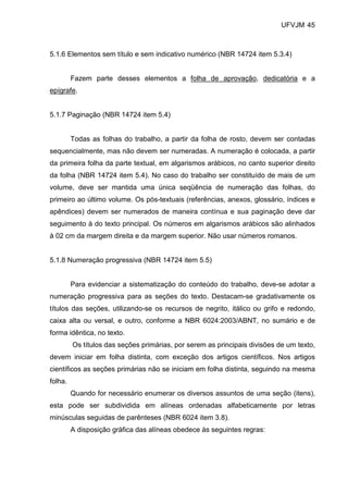 UFVJM 45



5.1.6 Elementos sem título e sem indicativo numérico (NBR 14724 item 5.3.4)


         Fazem parte desses elementos a folha de aprovação, dedicatória e a
epígrafe.


5.1.7 Paginação (NBR 14724 item 5.4)


         Todas as folhas do trabalho, a partir da folha de rosto, devem ser contadas
sequencialmente, mas não devem ser numeradas. A numeração é colocada, a partir
da primeira folha da parte textual, em algarismos arábicos, no canto superior direito
da folha (NBR 14724 item 5.4). No caso do trabalho ser constituído de mais de um
volume, deve ser mantida uma única seqüência de numeração das folhas, do
primeiro ao último volume. Os pós-textuais (referências, anexos, glossário, índices e
apêndices) devem ser numerados de maneira contínua e sua paginação deve dar
seguimento à do texto principal. Os números em algarismos arábicos são alinhados
à 02 cm da margem direita e da margem superior. Não usar números romanos.


5.1.8 Numeração progressiva (NBR 14724 item 5.5)


         Para evidenciar a sistematização do conteúdo do trabalho, deve-se adotar a
numeração progressiva para as seções do texto. Destacam-se gradativamente os
títulos das seções, utilizando-se os recursos de negrito, itálico ou grifo e redondo,
caixa alta ou versal, e outro, conforme a NBR 6024:2003/ABNT, no sumário e de
forma idêntica, no texto.
         Os títulos das seções primárias, por serem as principais divisões de um texto,
devem iniciar em folha distinta, com exceção dos artigos científicos. Nos artigos
científicos as seções primárias não se iniciam em folha distinta, seguindo na mesma
folha.
         Quando for necessário enumerar os diversos assuntos de uma seção (itens),
esta pode ser subdividida em alíneas ordenadas alfabeticamente por letras
minúsculas seguidas de parênteses (NBR 6024 item 3.8).
         A disposição gráfica das alíneas obedece às seguintes regras:
 