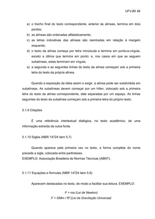 UFVJM 46



   a) o trecho final do texto correspondente, anterior às alíneas, termina em dois
      pontos;
   b) as alíneas são ordenadas alfabeticamente;
   c) as letras indicativas das alíneas são reentradas em relação à margem
      esquerda;
   d) o texto da alínea começa por letra minúscula e termina em ponto-e-vírgula,
      exceto a última que termina em ponto; e, nos casos em que se seguem
      subalíneas, estas terminam em vírgula;
   e) a segunda e as seguintes linhas do texto da alínea começam sob a primeira
      letra do texto da própria alínea.


      Quando a exposição da idéia assim o exigir, a alínea pode ser subdividida em
subalíneas. As subalíneas devem começar por um hífen, colocado sob a primeira
letra do texto da alínea correspondente, dele separadas por um espaço. As linhas
seguintes do texto da subalínea começam sob a primeira letra do próprio texto.


5.1.9 Citações


      É uma referência intertextual dialógica, no texto acadêmico, de uma
informação extraída de outra fonte.


5.1.10 Siglas (NBR 14724 item 5.7)


      Quando aparece pela primeira vez no texto, a forma completa do nome
precede a sigla, colocada entre parênteses.
EXEMPLO: Associação Brasileira de Normas Técnicas (ABNT).



5.1.11 Equações e fórmulas (NBR 14724 item 5.8)


      Aparecem destacadas no texto, de modo a facilitar sua leitura. EXEMPLO:

                               F = ma (Lei de Newton)
                    F = GMm / R² (Lei da Gravitação Universal)
 