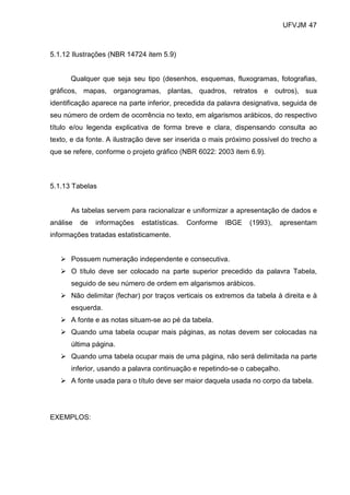 UFVJM 47



5.1.12 Ilustrações (NBR 14724 item 5.9)


      Qualquer que seja seu tipo (desenhos, esquemas, fluxogramas, fotografias,
gráficos, mapas, organogramas, plantas, quadros, retratos e outros), sua
identificação aparece na parte inferior, precedida da palavra designativa, seguida de
seu número de ordem de ocorrência no texto, em algarismos arábicos, do respectivo
título e/ou legenda explicativa de forma breve e clara, dispensando consulta ao
texto, e da fonte. A ilustração deve ser inserida o mais próximo possível do trecho a
que se refere, conforme o projeto gráfico (NBR 6022: 2003 item 6.9).



5.1.13 Tabelas


      As tabelas servem para racionalizar e uniformizar a apresentação de dados e
análise   de   informações   estatísticas.   Conforme   IBGE   (1993),   apresentam
informações tratadas estatisticamente.


      Possuem numeração independente e consecutiva.
      O título deve ser colocado na parte superior precedido da palavra Tabela,
      seguido de seu número de ordem em algarismos arábicos.
      Não delimitar (fechar) por traços verticais os extremos da tabela à direita e à
      esquerda.
      A fonte e as notas situam-se ao pé da tabela.
      Quando uma tabela ocupar mais páginas, as notas devem ser colocadas na
      última página.
      Quando uma tabela ocupar mais de uma página, não será delimitada na parte
      inferior, usando a palavra continuação e repetindo-se o cabeçalho.
      A fonte usada para o título deve ser maior daquela usada no corpo da tabela.




EXEMPLOS:
 