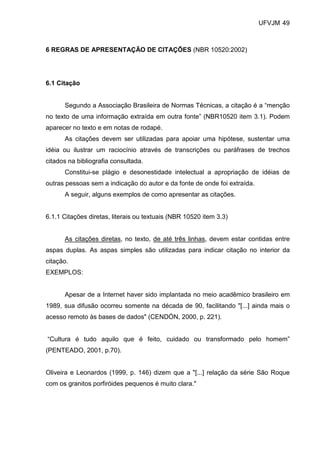 UFVJM 49



6 REGRAS DE APRESENTAÇÃO DE CITAÇÕES (NBR 10520:2002)




6.1 Citação


      Segundo a Associação Brasileira de Normas Técnicas, a citação é a “menção
no texto de uma informação extraída em outra fonte” (NBR10520 item 3.1). Podem
aparecer no texto e em notas de rodapé.
      As citações devem ser utilizadas para apoiar uma hipótese, sustentar uma
idéia ou ilustrar um raciocínio através de transcrições ou paráfrases de trechos
citados na bibliografia consultada.
      Constitui-se plágio e desonestidade intelectual a apropriação de idéias de
outras pessoas sem a indicação do autor e da fonte de onde foi extraída.
      A seguir, alguns exemplos de como apresentar as citações.


6.1.1 Citações diretas, literais ou textuais (NBR 10520 item 3.3)


      As citações diretas, no texto, de até três linhas, devem estar contidas entre
aspas duplas. As aspas simples são utilizadas para indicar citação no interior da
citação.
EXEMPLOS:


      Apesar de a Internet haver sido implantada no meio acadêmico brasileiro em
1989, sua difusão ocorreu somente na década de 90, facilitando "[...] ainda mais o
acesso remoto às bases de dados" (CENDÓN, 2000, p. 221).


“Cultura é tudo aquilo que é feito, cuidado ou transformado pelo homem”
(PENTEADO, 2001, p.70).


Oliveira e Leonardos (1999, p. 146) dizem que a "[...] relação da série São Roque
com os granitos porfiróides pequenos é muito clara."
 