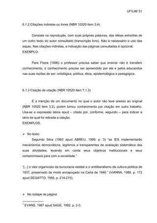 UFVJM 51



6.1.2 Citações indiretas ou livres (NBR 10520 item 3.4)


        Consiste na reprodução, com suas próprias palavras, das idéias extraídas de
um outro texto do autor consultado (transcrição livre). Não é necessário o uso das
aspas. Nas citações indiretas, a indicação das páginas consultadas é opcional.
EXEMPLO:


        Para Freire (1996) o professor precisa saber que ensinar não é transferir
conhecimento, o conhecimento precisa ser apreendido por ele e pelos educandos
nas suas razões de ser: ontológica, política, ética, epistemológica e pedagógica.




6.1.3 Citação de citação (NBR 10520 item 7.1.3)


        É a menção de um documento no qual o autor não teve acesso ao original
(NBR 10520 item 3.2), porém tomou conhecimento por citação em outro trabalho.
Usa-se a expressão latina apud – citado por, conforme, segundo – para indicar a
obra da qual foi retirada a citação.
EXEMPLOS:


     No texto:
        Segundo Silva (1983 apud ABREU, 1999, p. 3) “as IES implementarão
mecanismos democráticos, legítimos e transparentes de avaliação sistemática das
suas    atividades,   levando   em     conta   seus   objetivos   institucionais   e   seus
compromissos para com a sociedade.”


“[...] o viés organicista da burocracia estatal e o antiliberalismo da cultura política de
1937, preservado de modo encapuçado na Carta de 1946.” (VIANNA, 1986, p. 172
apud SEGATTO, 1995, p. 214-215).




     No rodapé da página:
____________
1
    EVANS, 1987 apud SAGE, 1992, p. 2-3.
 