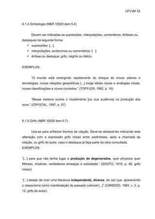 UFVJM 52



6.1.4 Simbologia (NBR 10520 item 5.4)


       Devem ser indicadas as supressões, interpolações, comentários, ênfases ou
destaques da seguinte forma:
       supressões: [...];
       interpolações, acréscimos ou comentários: [ ];
       ênfase ou destaque: grifo, negrito ou itálico.


EXEMPLOS:


       “O mundo está emergindo rapidamente do choque de novos valores e
tecnologias, novas relações geopolíticas [...] exige idéias novas e analogias novas,
novas classificações e novos conceitos.” (TOFFLER, 1992, p. 16).


       “Nesse sistema ocorre o vozeamento [ou sua ausência] na produção dos
sons.” (CRYSTAL, 1997, p. 57).




6.1.5 Grifo (NBR 10520 item 5.7)


       Usa-se para enfatizar trechos da citação. Deve-se destacá-los indicando esta
alteração com a expressão grifo nosso entre parênteses, após a chamada da
citação, ou grifo do autor, caso o destaque já faça parte da obra consultada.
EXEMPLOS:


“[...] para que não tenha lugar a produção de degenerados, quer physicos quer
Moraes, misérias, verdadeiras ameaças à sociedade.” (SOUTO, 1916, p. 46, grifo
nosso).


“[...] desejo de criar uma literatura independente, diversa, de vez que, aparecendo
o classicismo como manifestação de passado colonial [...]” (CANDIDO, 1993, v. 2, p.
12, grifo do autor).
 