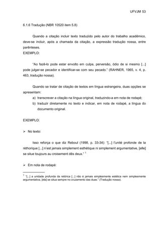 UFVJM 53



6.1.6 Tradução (NBR 10520 item 5.8)


       Quando a citação incluir texto traduzido pelo autor do trabalho acadêmico,
deve-se incluir, após a chamada da citação, a expressão tradução nossa, entre
parênteses.
EXEMPLO:


       “Ao fazê-lo pode estar envolto em culpa, perversão, ódio de si mesmo [...]
pode julgar-se pecador e identificar-se com seu pecado.” (RAHNER, 1965, v. 4, p.
463, tradução nossa).


       Quando se tratar de citação de textos em língua estrangeira, duas opções se
apresentam:
       a) transcrever a citação na língua original, traduzindo-a em nota de rodapé;
       b) traduzir diretamente no texto e indicar, em nota de rodapé, a língua do
           documento original.


EXEMPLO:


    No texto:


       Isso reforça o que diz Reboul (1998, p. 33-34): “[...] l’unité profonde de la
réthorique [...] n’est jamais simplement esthétique ni simplement argumentative, [elle]
se situe toujours au croisement dês deux.” 1


    Em nota de rodapé:
____________
1
  “[...] a unidade profunda da retórica [...] não é jamais simplesmente estética nem simplesmente
argumentativa, [ela] se situa sempre no cruzamento das duas.” (Tradução nossa).
 