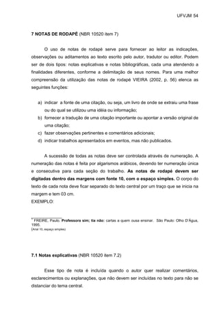 UFVJM 54



7 NOTAS DE RODAPÉ (NBR 10520 item 7)


       O uso de notas de rodapé serve para fornecer ao leitor as indicações,
observações ou aditamentos ao texto escrito pelo autor, tradutor ou editor. Podem
ser de dois tipos: notas explicativas e notas bibliográficas, cada uma atendendo a
finalidades diferentes, conforme a delimitação de seus nomes. Para uma melhor
compreensão da utilização das notas de rodapé VIEIRA (2002, p. 56) elenca as
seguintes funções:


   a) indicar a fonte de uma citação, ou seja, um livro de onde se extraiu uma frase
       ou do qual se utilizou uma idéia ou informação;
   b) fornecer a tradução de uma citação importante ou apontar a versão original de
       uma citação;
   c) fazer observações pertinentes e comentários adicionais;
   d) indicar trabalhos apresentados em eventos, mas não publicados.


       A sucessão de todas as notas deve ser controlada através de numeração. A
numeração das notas é feita por algarismos arábicos, devendo ter numeração única
e consecutiva para cada seção do trabalho. As notas de rodapé devem ser
digitadas dentro das margens com fonte 10, com o espaço simples. O corpo do
texto de cada nota deve ficar separado do texto central por um traço que se inicia na
margem e tem 03 cm.
EXEMPLO:


_______________
1
  FREIRE, Paulo. Professora sim; tia não: cartas a quem ousa ensinar. São Paulo: Olho D’Água,
1995.
(Arial 10, espaço simples)




7.1 Notas explicativas (NBR 10520 item 7.2)


       Esse tipo de nota é incluída quando o autor quer realizar comentários,
esclarecimentos ou explanações, que não devem ser incluídas no texto para não se
distanciar do tema central.
 