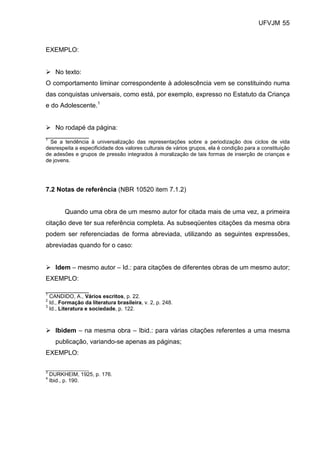 UFVJM 55



EXEMPLO:


      No texto:
O comportamento liminar correspondente à adolescência vem se constituindo numa
das conquistas universais, como está, por exemplo, expresso no Estatuto da Criança
e do Adolescente.1


   No rodapé da página:
____________
1
  Se a tendência à universalização das representações sobre a periodização dos ciclos de vida
desrespeita a especificidade dos valores culturais de vários grupos, ela é condição para a constituição
de adesões e grupos de pressão integrados à moralização de tais formas de inserção de crianças e
de jovens.




7.2 Notas de referência (NBR 10520 item 7.1.2)


         Quando uma obra de um mesmo autor for citada mais de uma vez, a primeira
citação deve ter sua referência completa. As subseqüentes citações da mesma obra
podem ser referenciadas de forma abreviada, utilizando as seguintes expressões,
abreviadas quando for o caso:


      Idem – mesmo autor – Id.: para citações de diferentes obras de um mesmo autor;
EXEMPLO:
____________
1
  CANDIDO, A., Vários escritos, p. 22.
2
  Id., Formação da literatura brasileira, v. 2, p. 248.
3
  Id., Literatura e sociedade, p. 122.



      Ibidem – na mesma obra – Ibid.: para várias citações referentes a uma mesma
      publicação, variando-se apenas as páginas;
EXEMPLO:

________________
3
    DURKHEIM, 1925, p. 176.
4
    Ibid., p. 190.
 