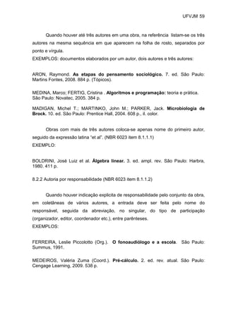 UFVJM 59



      Quando houver até três autores em uma obra, na referência listam-se os três
autores na mesma sequência em que aparecem na folha de rosto, separados por
ponto e vírgula.
EXEMPLOS: documentos elaborados por um autor, dois autores e três autores:


ARON, Raymond. As etapas do pensamento sociológico. 7. ed. São Paulo:
Martins Fontes, 2008. 884 p. (Tópicos).

MEDINA, Marco; FERTIG, Cristina . Algoritmos e programação: teoria e prática.
São Paulo: Novatec, 2005. 384 p.

MADIGAN, Michel T.; MARTINKO, John M.; PARKER, Jack. Microbiologia de
Brock. 10. ed. São Paulo: Prentice Hall, 2004. 608 p., il. color.


      Obras com mais de três autores coloca-se apenas nome do primeiro autor,
seguido da expressão latina “et al”. (NBR 6023 item 8.1.1.1)
EXEMPLO:


BOLDRINI, José Luiz et al. Álgebra linear. 3. ed. ampl. rev. São Paulo: Harbra,
1980. 411 p.

8.2.2 Autoria por responsabilidade (NBR 6023 item 8.1.1.2)


      Quando houver indicação explicita de responsabilidade pelo conjunto da obra,
em coletâneas de vários autores, a entrada deve ser feita pelo nome do
responsável, seguida da abreviação, no singular, do tipo de participação
(organizador, editor, coordenador etc.), entre parênteses.
EXEMPLOS:


FERREIRA, Leslie Piccolotto (Org.). O fonoaudiólogo e a escola. São Paulo:
Summus, 1991.

MEDEIROS, Valéria Zuma (Coord.). Pré-cálculo. 2. ed. rev. atual. São Paulo:
Cengage Learning, 2009. 538 p.
 