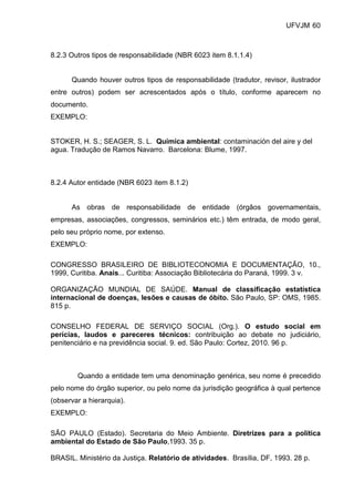 UFVJM 60



8.2.3 Outros tipos de responsabilidade (NBR 6023 item 8.1.1.4)


      Quando houver outros tipos de responsabilidade (tradutor, revisor, ilustrador
entre outros) podem ser acrescentados após o título, conforme aparecem no
documento.
EXEMPLO:


STOKER, H. S.; SEAGER, S. L. Química ambiental: contaminación del aire y del
agua. Tradução de Ramos Navarro. Barcelona: Blume, 1997.



8.2.4 Autor entidade (NBR 6023 item 8.1.2)


      As obras de responsabilidade de entidade (órgãos governamentais,
empresas, associações, congressos, seminários etc.) têm entrada, de modo geral,
pelo seu próprio nome, por extenso.
EXEMPLO:

CONGRESSO BRASILEIRO DE BIBLIOTECONOMIA E DOCUMENTAÇÃO, 10.,
1999, Curitiba. Anais... Curitiba: Associação Bibliotecária do Paraná, 1999. 3 v.

ORGANIZAÇÃO MUNDIAL DE SAÚDE. Manual de classificação estatística
internacional de doenças, lesões e causas de óbito. São Paulo, SP: OMS, 1985.
815 p.

CONSELHO FEDERAL DE SERVIÇO SOCIAL (Org.). O estudo social em
perícias, laudos e pareceres técnicos: contribuição ao debate no judiciário,
penitenciário e na previdência social. 9. ed. São Paulo: Cortez, 2010. 96 p.



        Quando a entidade tem uma denominação genérica, seu nome é precedido
pelo nome do órgão superior, ou pelo nome da jurisdição geográfica à qual pertence
(observar a hierarquia).
EXEMPLO:

SÃO PAULO (Estado). Secretaria do Meio Ambiente. Diretrizes para a política
ambiental do Estado de São Paulo,1993. 35 p.

BRASIL. Ministério da Justiça. Relatório de atividades. Brasília, DF, 1993. 28 p.
 