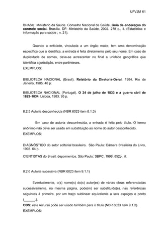 UFVJM 61



BRASIL. Ministério da Saúde. Conselho Nacional de Saúde. Guia de endereços do
controle social. Brasília, DF: Ministério da Saúde, 2002. 278 p., il. (Estatística e
informação para saúde ; n. 21).



       Quando a entidade, vinculada a um órgão maior, tem uma denominação
específica que a identifica, a entrada é feita diretamente pelo seu nome. Em caso de
duplicidade de nomes, deve-se acrescentar no final a unidade geográfica que
identifica a jurisdição, entre parênteses.
EXEMPLOS:


BIBLIOTECA NACIONAL (Brasil). Relatório da Diretoria-Geral: 1984. Rio de
Janeiro, 1985. 40 p.

BIBLIOTECA NACIONAL (Portugal). O 24 de julho de 1833 e a guerra civil de
1829-1834. Lisboa, 1983. 95 p.



8.2.5 Autoria desconhecida (NBR 6023 item 8.1.3)


         Em caso de autoria desconhecida, a entrada é feita pelo título. O termo
anônimo não deve ser usado em substituição ao nome do autor desconhecido.
EXEMPLOS:


DIAGNÓSTICO do setor editorial brasileiro. São Paulo: Câmara Brasileira do Livro,
1993. 64 p.

CIENTISTAS do Brasil: depoimentos. São Paulo: SBPC, 1998. 852p., il.



8.2.6 Autoria sucessiva (NBR 6023 item 9.1.1)


       Eventualmente, o(s) nome(s) do(s) autor(es) de várias obras referenciadas
sucessivamente, na mesma página, pode(m) ser substituído(s), nas referências
seguintes à primeira, por um traço sublinear equivalente a seis espaços e ponto
(______.).
OBS: este recurso pode ser usado também para o título (NBR 6023 item 9.1.2).
EXEMPLOS:
 