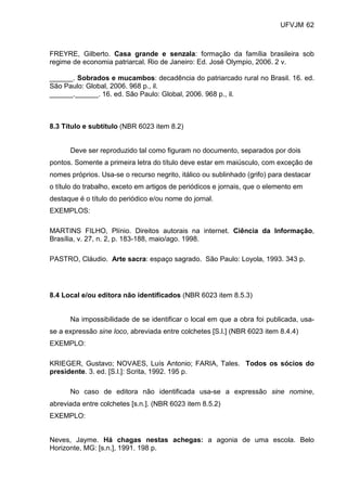 UFVJM 62



FREYRE, Gilberto. Casa grande e senzala: formação da família brasileira sob
regime de economia patriarcal. Rio de Janeiro: Ed. José Olympio, 2006. 2 v.

______. Sobrados e mucambos: decadência do patriarcado rural no Brasil. 16. ed.
São Paulo: Global, 2006. 968 p., il.
______.______. 16. ed. São Paulo: Global, 2006. 968 p., il.



8.3 Título e subtítulo (NBR 6023 item 8.2)


      Deve ser reproduzido tal como figuram no documento, separados por dois
pontos. Somente a primeira letra do título deve estar em maiúsculo, com exceção de
nomes próprios. Usa-se o recurso negrito, itálico ou sublinhado (grifo) para destacar
o título do trabalho, exceto em artigos de periódicos e jornais, que o elemento em
destaque é o título do periódico e/ou nome do jornal.
EXEMPLOS:

MARTINS FILHO, Plínio. Direitos autorais na internet. Ciência da Informação,
Brasília, v. 27, n. 2, p. 183-188, maio/ago. 1998.

PASTRO, Cláudio. Arte sacra: espaço sagrado. São Paulo: Loyola, 1993. 343 p.




8.4 Local e/ou editora não identificados (NBR 6023 item 8.5.3)


      Na impossibilidade de se identificar o local em que a obra foi publicada, usa-
se a expressão sine loco, abreviada entre colchetes [S.l.] (NBR 6023 item 8.4.4)
EXEMPLO:

KRIEGER, Gustavo; NOVAES, Luís Antonio; FARIA, Tales. Todos os sócios do
presidente. 3. ed. [S.l.]: Scrita, 1992. 195 p.

      No caso de editora não identificada usa-se a expressão sine nomine,
abreviada entre colchetes [s.n.]. (NBR 6023 item 8.5.2)
EXEMPLO:


Neves, Jayme. Há chagas nestas achegas: a agonia de uma escola. Belo
Horizonte, MG: [s.n.], 1991. 198 p.
 
