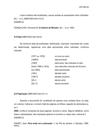 UFVJM 63



        Local e editora não localizados, usa-se ambas as expressões entre colchetes.
[S.l. : s.n.]. (NBR 6023 item 8.5.3)
EXEMPLO:

GONÇALVES, Fernando B. A história de Mirador. [S.l. : s.n.], 1993.



8.5 Data (NBR 6023 item 8.6.2)


        Se nenhuma data de publicação, distribuição, copirraite, impressão etc. puder
ser determinada, registra-se uma data aproximada entre colchetes, conforme
indicado:

                     [1971 ou 1972]            um ano ou outro
                     [1989?]                   data provável
                     [1997]                    data certa, não indicada no item
                     [entre 1906 e 1912]       use intervalos menores de 20 anos
                     [ca.1990]                 data aproximada
                     [199-]                    década certa
                     [199-?]                   década provável
                     [20--]                    século certo
                     [20--?]                   século provável




8.6 Paginação (NBR 6023 item 8.7.1)


        Quando o documento for constituído de apenas uma unidade física, ou seja,
um volume, indica-se o número total de páginas ou folhas, seguido da abreviatura p.
ou f.
OBS: a folha é composta de duas páginas: anverso e verso. Alguns trabalhos, como
teses e dissertações, são impressos apenas no anverso e, neste caso, indica-se f.
EXEMPLO:

PIAGET, Jean. Para onde vai a educação. 7. ed. Rio de Janeiro: J. Olympio, 1980.
549 p.
 