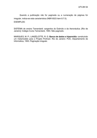 UFVJM 64



      Quando a publicação não for paginada ou a numeração de páginas for
irregular, indica-se esta característica (NBR 6023 item 8.7.5).
EXEMPLOS:


SISTEMA de ensino Tamandaré: sargentos do Exército e da Aeronáutica. [Rio de
Janeiro]: Colégio Curso Tamandaré, 1993. Não paginado.

MARQUES, M. P.; LANZELOTTE, R. G. Banco de dados e hipermídia: construindo
um metamodelo para o Projeto Portinari. Rio de Janeiro: PUC, Departamento de
Informática, 1993. Paginação irregular.
 