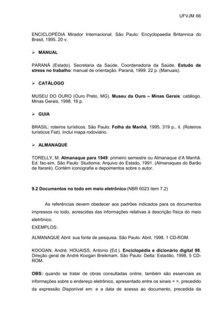 UFVJM 66



ENCICLOPÉDIA Mirador Internacional. São Paulo: Encyclopaedia Britannica do
Brasil, 1995. 20 v.

   MANUAL

PARANÁ (Estado). Secretaria da Saúde. Coordenadoria da Saúde. Estudo de
stress no trabalho: manual de orientação. Paraná, 1999. 22 p. (Manuais).

   CATÁLOGO

MUSEU DO OURO (Ouro Preto, MG). Museu da Ouro – Minas Gerais: catálogo.
Minas Gerais, 1998. 18 p.

   GUIA

BRASIL: roteiros turísticos. São Paulo: Folha da Manhã, 1995. 319 p., il. (Roteiros
turísticos Fiat). Inclui mapa rodoviário.

   ALMANAQUE

TORELLY, M. Almanaque para 1949: primeiro semestre ou Almanaque d’A Manhã.
Ed. fac-sim. São Paulo: Studioma: Arquivo do Estado, 1991. (Almanaques do Barão
de Itararé). Contém iconografia e depoimentos sobre o autor.



9.2 Documentos no todo em meio eletrônico (NBR 6023 item 7.2)


       As referências devem obedecer aos padrões indicados para os documentos
impressos no todo, acrescidas das informações relativas à descrição física do meio
eletrônico.
EXEMPLOS:

ALMANAQUE Abril: sua fonte de pesquisa. São Paulo: Abril, 1998. 1 CD-ROM.

KOOGAN, André; HOUAISS, Antonio (Ed.). Enciclopédia e dicionário digital 98.
Direção geral de André Koogan Breikmam. São Paulo: Delta: Estadão, 1998. 5 CD-
ROM.

OBS: quando se tratar de obras consultadas online, também são essenciais as
informações sobre o endereço eletrônico, apresentado entre os sinais < >, precedido
da expressão Disponível em: e a data de acesso ao documento, precedida da
 