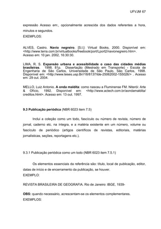 UFVJM 67



expressão Acesso em:, opcionalmente acrescida dos dados referentes a hora,
minutos e segundos.
EXEMPLOS:


ALVES, Castro. Navio negreiro. [S.l.]: Virtual Books, 2000. Disponível em:
<http://www.terra.com.br/virtualbooks/freebook/port/Lport2/navionegreiro.htm>.
Acesso em: 10 jan. 2002, 16:30:30.

LIMA, R. S. Expansão urbana e acessibilidade o caso das cidades médias
brasileiras. 1998. 81p. Dissertação (Mestrado em Transporte) - Escola de
Engenharia de São Carlos, Universidade de São Paulo, São Carlos, 1998.
Disponível em: <http://www.teses.usp.Br//18/8137/tde-25062002-155026/> . Acesso
em: 29 out. 2004.

MELLO, Luiz Antonio. A onda maldita: como nasceu a Fluminense FM. Niterói: Arte
& Ofício, 1992. Disponível em: <http://www.actech.com.br/aondamaldita/
creditos.html>. Acesso em: 13 out. 1997.



9.3 Publicação periódica (NBR 6023 item 7.5)

      Inclui a coleção como um todo, fascículo ou número de revista, número de
jornal, caderno etc. na íntegra, e a matéria existente em um número, volume ou
fascículo de periódico (artigos científicos de revistas, editoriais, matérias
jornalísticas, seções, reportagens etc.).




9.3.1 Publicação periódica como um todo (NBR 6023 item 7.5.1)


      Os elementos essenciais da referência são: título, local de publicação, editor,
datas de início e de encerramento da publicação, se houver.
EXEMPLO:

REVISTA BRASILEIRA DE GEOGRAFIA. Rio de Janeiro: IBGE, 1939-

OBS: quando necessário, acrescentam-se os elementos complementares.
EXEMPLOS:
 