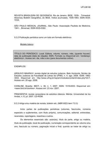 UFVJM 68



REVISTA BRASILEIRA DE GEOGRAFIA. Rio de Janeiro: IBGE, 1939- . Trimestral.
Absorveu Boletim Geográfico, do IBGE. Índice acumulado, 1939-1983. ISSN 0034-
723X.

SÃO PAULO MEDICAL JOURNAL. São Paulo: Associação Paulista de Medicina,
1941- . Bimensal. ISSN 0035-0362.



9.3.2 Publicação periódica como um todo em formato eletrônico


      Modelo básico:



TÍTULO DO PERIÓDICO. Local: Editora, volume, número, mês, (quando houver)
data de publicação [data de citação]. ISSN. Formato ou Disponível em: <endereço
eletrônico>. Acesso em: dia, mês e ano (para documentos online).



EXEMPLOS:


ARQUIVO MAARAVI: revista digital de estudos judaicos. Belo Horizonte, Núcleo de
Estudos Judaicos da Faculdade de Letras da UFMG, n. 4, ago. 2008. ISSN: 1982-
3053. Disponível em: http://www.ufmg.br/nej/am/modules/content/index.php?id=7.
Acesso em: 20 ago. 2008.

CIONLINE. Brasília: IBICT, v. 36, n. 1, 2007. ISSN: 1518-8353. Disponível em:
<www.ibict.br/cionline>. Acesso em: 23 nov. 2007.

PRAESENTIA: revista venezolana de estúdios clásicos. Mérida: Universidad de los
Andes, n. 8, jul. 2007. CD-ROM.


9.3.3 Artigo e/ou matéria de revista, boletim etc. (NBR 6023 item 7.5.3)

      Inclui partes de publicações periódicas (volumes, fascículos, números
especiais e suplementos, com título próprio), comunicações, editorial, entrevistas,
recensões, reportagens, resenhas e outros.
      Os elementos essenciais são: autor(es), título da parte, artigo ou matéria,
título da publicação, local de publicação, numeração correspondente ao volume e/ou
ano, fascículo ou número, paginação inicial e final, quando se tratar de artigo ou
 