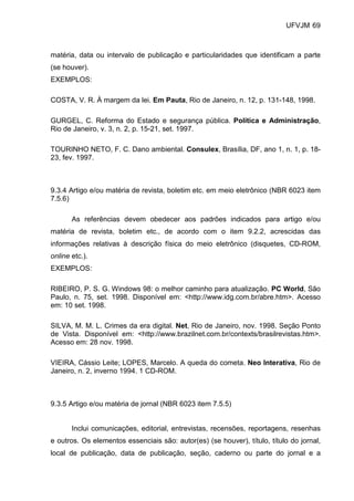 UFVJM 69



matéria, data ou intervalo de publicação e particularidades que identificam a parte
(se houver).
EXEMPLOS:

COSTA, V. R. À margem da lei. Em Pauta, Rio de Janeiro, n. 12, p. 131-148, 1998.

GURGEL, C. Reforma do Estado e segurança pública. Política e Administração,
Rio de Janeiro, v. 3, n. 2, p. 15-21, set. 1997.

TOURINHO NETO, F. C. Dano ambiental. Consulex, Brasília, DF, ano 1, n. 1, p. 18-
23, fev. 1997.



9.3.4 Artigo e/ou matéria de revista, boletim etc. em meio eletrônico (NBR 6023 item
7.5.6)

       As referências devem obedecer aos padrões indicados para artigo e/ou
matéria de revista, boletim etc., de acordo com o item 9.2.2, acrescidas das
informações relativas à descrição física do meio eletrônico (disquetes, CD-ROM,
online etc.).
EXEMPLOS:

RIBEIRO, P. S. G. Windows 98: o melhor caminho para atualização. PC World, São
Paulo, n. 75, set. 1998. Disponível em: <http://www.idg.com.br/abre.htm>. Acesso
em: 10 set. 1998.

SILVA, M. M. L. Crimes da era digital. Net, Rio de Janeiro, nov. 1998. Seção Ponto
de Vista. Disponível em: <http://www.brazilnet.com.br/contexts/brasilrevistas.htm>.
Acesso em: 28 nov. 1998.

VIEIRA, Cássio Leite; LOPES, Marcelo. A queda do cometa. Neo Interativa, Rio de
Janeiro, n. 2, inverno 1994. 1 CD-ROM.



9.3.5 Artigo e/ou matéria de jornal (NBR 6023 item 7.5.5)


       Inclui comunicações, editorial, entrevistas, recensões, reportagens, resenhas
e outros. Os elementos essenciais são: autor(es) (se houver), título, título do jornal,
local de publicação, data de publicação, seção, caderno ou parte do jornal e a
 