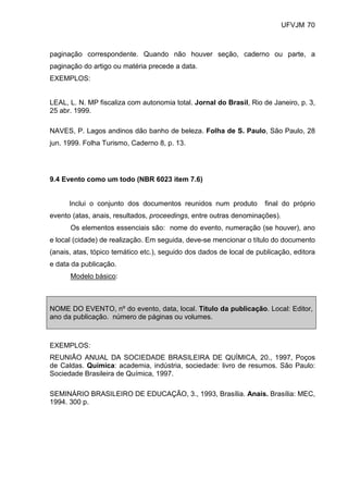UFVJM 70



paginação correspondente. Quando não houver seção, caderno ou parte, a
paginação do artigo ou matéria precede a data.
EXEMPLOS:


LEAL, L. N. MP fiscaliza com autonomia total. Jornal do Brasil, Rio de Janeiro, p. 3,
25 abr. 1999.

NAVES, P. Lagos andinos dão banho de beleza. Folha de S. Paulo, São Paulo, 28
jun. 1999. Folha Turismo, Caderno 8, p. 13.




9.4 Evento como um todo (NBR 6023 item 7.6)


      Inclui o conjunto dos documentos reunidos num produto          final do próprio
evento (atas, anais, resultados, proceedings, entre outras denominações).
      Os elementos essenciais são: nome do evento, numeração (se houver), ano
e local (cidade) de realização. Em seguida, deve-se mencionar o título do documento
(anais, atas, tópico temático etc.), seguido dos dados de local de publicação, editora
e data da publicação.
      Modelo básico:



NOME DO EVENTO, nº do evento, data, local. Título da publicação. Local: Editor,
ano da publicação. número de páginas ou volumes.



EXEMPLOS:
REUNIÃO ANUAL DA SOCIEDADE BRASILEIRA DE QUÍMICA, 20., 1997, Poços
de Caldas. Química: academia, indústria, sociedade: livro de resumos. São Paulo:
Sociedade Brasileira de Química, 1997.

SEMINÁRIO BRASILEIRO DE EDUCAÇÃO, 3., 1993, Brasília. Anais. Brasília: MEC,
1994. 300 p.
 