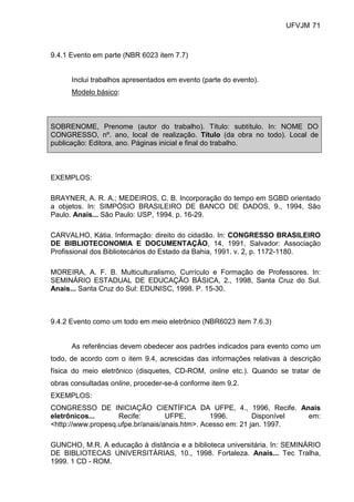 UFVJM 71



9.4.1 Evento em parte (NBR 6023 item 7.7)


      Inclui trabalhos apresentados em evento (parte do evento).
      Modelo básico:



SOBRENOME, Prenome (autor do trabalho). Título: subtítulo. In: NOME DO
CONGRESSO, nº. ano, local de realização. Título (da obra no todo). Local de
publicação: Editora, ano. Páginas inicial e final do trabalho.



EXEMPLOS:

BRAYNER, A. R. A.; MEDEIROS, C. B. Incorporação do tempo em SGBD orientado
a objetos. In: SIMPÓSIO BRASILEIRO DE BANCO DE DADOS, 9., 1994, São
Paulo. Anais... São Paulo: USP, 1994. p. 16-29.

CARVALHO, Kátia. Informação: direito do cidadão. In: CONGRESSO BRASILEIRO
DE BIBLIOTECONOMIA E DOCUMENTAÇÃO, 14, 1991, Salvador: Associação
Profissional dos Bibliotecários do Estado da Bahia, 1991. v. 2, p. 1172-1180.

MOREIRA, A. F. B. Multiculturalismo, Currículo e Formação de Professores. In:
SEMINÁRIO ESTADUAL DE EDUCAÇÃO BÁSICA, 2., 1998, Santa Cruz do Sul.
Anais... Santa Cruz do Sul: EDUNISC, 1998. P. 15-30.



9.4.2 Evento como um todo em meio eletrônico (NBR6023 item 7.6.3)


      As referências devem obedecer aos padrões indicados para evento como um
todo, de acordo com o item 9.4, acrescidas das informações relativas à descrição
física do meio eletrônico (disquetes, CD-ROM, online etc.). Quando se tratar de
obras consultadas online, proceder-se-á conforme item 9.2.
EXEMPLOS:
CONGRESSO DE INICIAÇÃO CIENTÍFICA DA UFPE, 4., 1996, Recife. Anais
eletrônicos...      Recife:        UFPE,        1996.        Disponível em:
<http://www.propesq.ufpe.br/anais/anais.htm>. Acesso em: 21 jan. 1997.

GUNCHO, M.R. A educação à distância e a biblioteca universitária. In: SEMINÁRIO
DE BIBLIOTECAS UNIVERSITÁRIAS, 10., 1998. Fortaleza. Anais... Tec Tralha,
1999. 1 CD - ROM.
 
