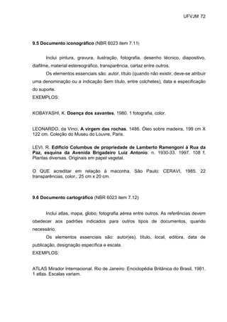 UFVJM 72




9.5 Documento iconográfico (NBR 6023 item 7.11)


      Inclui pintura, gravura, ilustração, fotografia, desenho técnico, diapositivo,
diafilme, material estereográfico, transparência, cartaz entre outros.
      Os elementos essenciais são: autor, título (quando não existir, deve-se atribuir
uma denominação ou a indicação Sem título, entre colchetes), data e especificação
do suporte.
EXEMPLOS:


KOBAYASHI, K. Doença dos xavantes. 1980. 1 fotografia, color.


LEONARDO, da Vinci. A virgem das rochas. 1486. Óleo sobre madeira, 199 cm X
122 cm. Coleção do Museu do Louvre, Paris.

LEVI, R. Edifício Columbus de propriedade de Lamberto Ramengoni à Rua da
Paz, esquina da Avenida Brigadeiro Luiz Antonio: n. 1930-33. 1997. 108 f.
Plantas diversas. Originais em papel vegetal.

O QUE acreditar em relação à maconha. São Paulo: CERAVI, 1985. 22
transparências, color., 25 cm x 20 cm.



9.6 Documento cartográfico (NBR 6023 item 7.12)


      Inclui atlas, mapa, globo, fotografia aérea entre outros. As referências devem
obedecer aos padrões indicados para outros tipos de documentos, quando
necessário.
      Os elementos essenciais são: autor(es), título, local, editora, data de
publicação, designação específica e escala.
EXEMPLOS:


ATLAS Mirador Internacional. Rio de Janeiro: Enciclopédia Britânica do Brasil, 1981.
1 atlas. Escalas variam.
 