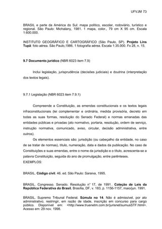 UFVJM 73



BRASIL e parte da América do Sul: mapa político, escolar, rodoviário, turístico e
regional. São Paulo: Michalany, 1981. 1 mapa, color., 79 cm X 95 cm. Escala
1:600.000.

INSTITUTO GEOGRÁFICO E CARTOGRÁFICO (São Paulo, SP). Projeto Lins
Tupã: foto aérea. São Paulo,1986. 1 fotografia aérea. Escala 1:35.000. Fx 28, n. 15.



9.7 Documento jurídico (NBR 6023 item 7.9)


      Inclui legislação, jurisprudência (decisões judiciais) e doutrina (interpretação
dos textos legais).




9.7.1 Legislação (NBR 6023 item 7.9.1)


      Compreende a Constituição, as emendas constitucionais e os textos legais
infraconstitucionais (lei complementar e ordinária, medida provisória, decreto em
todas as suas formas, resolução do Senado Federal) e normas emanadas das
entidades públicas e privadas (ato normativo, portaria, resolução, ordem de serviço,
instrução normativa, comunicado, aviso, circular, decisão administrativa, entre
outros).
      Os elementos essenciais são: jurisdição (ou cabeçalho da entidade, no caso
de se tratar de normas), título, numeração, data e dados da publicação. No caso de
Constituições e suas emendas, entre o nome da jurisdição e o título, acrescenta-se a
palavra Constituição, seguida do ano de promulgação, entre parênteses.
EXEMPLOS:


BRASIL. Código civil. 46. ed. São Paulo: Saraiva, 1995.


BRASIL. Congresso. Senado. Resolução n° 17, de 1991 . Coleção de Leis da
República Federativa do Brasil, Brasília, DF, v. 183, p. 1156-1157, maio/jun. 1991.

BRASIL. Supremo Tribunal Federal. Súmula no 14. Não é admissível, por ato
administrativo, restringir, em razão de idade, inscrição em concurso para cargo
público. Disponível em: <http://www.truenetm.com.br/jurisnet/sumusSTF.html>.
Acesso em: 29 nov. 1998.
 