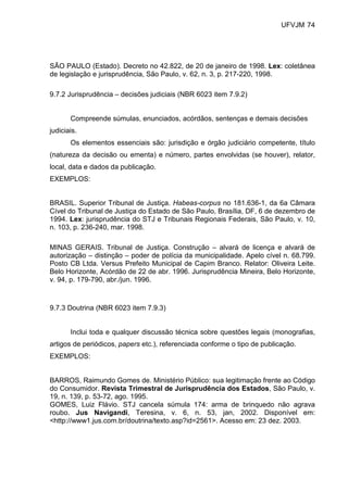 UFVJM 74




SÃO PAULO (Estado). Decreto no 42.822, de 20 de janeiro de 1998. Lex: coletânea
de legislação e jurisprudência, São Paulo, v. 62, n. 3, p. 217-220, 1998.

9.7.2 Jurisprudência – decisões judiciais (NBR 6023 item 7.9.2)


       Compreende súmulas, enunciados, acórdãos, sentenças e demais decisões
judiciais.
       Os elementos essenciais são: jurisdição e órgão judiciário competente, título
(natureza da decisão ou ementa) e número, partes envolvidas (se houver), relator,
local, data e dados da publicação.
EXEMPLOS:


BRASIL. Superior Tribunal de Justiça. Habeas-corpus no 181.636-1, da 6a Câmara
Cível do Tribunal de Justiça do Estado de São Paulo, Brasília, DF, 6 de dezembro de
1994. Lex: jurisprudência do STJ e Tribunais Regionais Federais, São Paulo, v. 10,
n. 103, p. 236-240, mar. 1998.

MINAS GERAIS. Tribunal de Justiça. Construção – alvará de licença e alvará de
autorização – distinção – poder de polícia da municipalidade. Apelo cível n. 68.799.
Posto CB Ltda. Versus Prefeito Municipal de Capim Branco. Relator: Oliveira Leite.
Belo Horizonte, Acórdão de 22 de abr. 1996. Jurisprudência Mineira, Belo Horizonte,
v. 94, p. 179-790, abr./jun. 1996.



9.7.3 Doutrina (NBR 6023 item 7.9.3)


       Inclui toda e qualquer discussão técnica sobre questões legais (monografias,
artigos de periódicos, papers etc.), referenciada conforme o tipo de publicação.
EXEMPLOS:


BARROS, Raimundo Gomes de. Ministério Público: sua legitimação frente ao Código
do Consumidor. Revista Trimestral de Jurisprudência dos Estados, São Paulo, v.
19, n. 139, p. 53-72, ago. 1995.
GOMES, Luiz Flávio. STJ cancela súmula 174: arma de brinquedo não agrava
roubo. Jus Navigandi, Teresina, v. 6, n. 53, jan, 2002. Disponível em:
<http://www1.jus.com.br/doutrina/texto.asp?id=2561>. Acesso em: 23 dez. 2003.
 