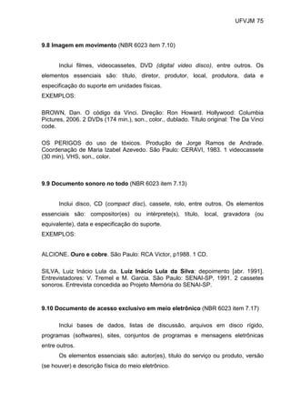UFVJM 75



9.8 Imagem em movimento (NBR 6023 item 7.10)


      Inclui filmes, videocassetes, DVD (digital video disco), entre outros. Os
elementos essenciais são: título, diretor, produtor, local, produtora, data e
especificação do suporte em unidades físicas.
EXEMPLOS:

BROWN, Dan. O código da Vinci. Direção: Ron Howard. Hollywood: Columbia
Pictures, 2006. 2 DVDs (174 min.), son., color., dublado. Título original: The Da Vinci
code.

OS PERIGOS do uso de tóxicos. Produção de Jorge Ramos de Andrade.
Coordenação de Maria Izabel Azevedo. São Paulo: CERAVI, 1983. 1 videocassete
(30 min), VHS, son., color.



9.9 Documento sonoro no todo (NBR 6023 item 7.13)


      Inclui disco, CD (compact disc), cassete, rolo, entre outros. Os elementos
essenciais são: compositor(es) ou intérprete(s), título, local, gravadora (ou
equivalente), data e especificação do suporte.
EXEMPLOS:


ALCIONE. Ouro e cobre. São Paulo: RCA Victor, p1988. 1 CD.

SILVA, Luiz Inácio Lula da. Luiz Inácio Lula da Silva: depoimento [abr. 1991].
Entrevistadores: V. Tremel e M. Garcia. São Paulo: SENAI-SP, 1991. 2 cassetes
sonoros. Entrevista concedida ao Projeto Memória do SENAI-SP.



9.10 Documento de acesso exclusivo em meio eletrônico (NBR 6023 item 7.17)

      Inclui bases de dados, listas de discussão, arquivos em disco rígido,
programas (softwares), sites, conjuntos de programas e mensagens eletrônicas
entre outros.
      Os elementos essenciais são: autor(es), título do serviço ou produto, versão
(se houver) e descrição física do meio eletrônico.
 
