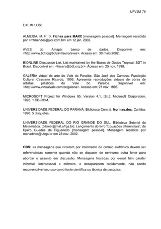 UFVJM 76



EXEMPLOS:


ALMEIDA, M. P. S. Fichas para MARC [mensagem pessoal]. Mensagem recebida
por <mtmendes@uol.com.br> em 12 jan. 2002.

AVES       do      Amapá:        banco      de     dados.     Disponível      em:
<http://www.bdt.org/bdt/avifauna/aves>. Acesso em: 30 maio 2002.

BIONLINE Discussion List. List maintained by the Bases de Dados Tropical, BDT in
Brasil. Disponível em: <lisserv@bdt.org.br>. Acesso em: 25 nov. 1998.

GALERIA virtual de arte do Vale do Paraíba. São José dos Campos: Fundação
Cultural Cassiano Ricardo, 1998. Apresenta reproduções virtuais de obras de
artistas    plásticos      do     Vale      do     Paraíba.     Disponível em:
<http://www.virtualvale.com.br/galeria>. Acesso em: 27 nov. 1998.

MICROSOFT Project for Windows 95. Version 4.1. [S.l.]: Microsoft Corporation,
1995. 1 CD-ROM.

UNIVERSIDADE FEDERAL DO PARANÁ. Biblioteca Central. Normas.doc. Curitiba,
1998. 5 disquetes.

UNIVERSIDADE FEDERAL DO RIO GRANDE DO SUL. Biblioteca Setorial de
Matemática. (bibmat@mat.ufrgs.br). Lançamento do livro “Equações diferenciais”, de
Djairo Guedes de Figueiredo [mensagem pessoal]. Mensagem recebida por
mariadirce@ufrgs.br em 28 nov. 2002.



OBS: as mensagens que circulam por intermédio do correio eletrônico devem ser
referenciadas somente quando não se dispuser de nenhuma outra fonte para
abordar o assunto em discussão. Mensagens trocadas por e-mail têm caráter
informal, interpessoal e efêmero, e desaparecem rapidamente, não sendo
recomendável seu uso como fonte científica ou técnica de pesquisa.
 