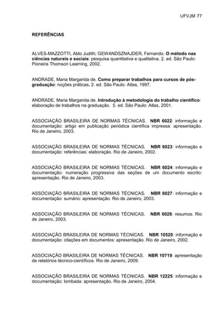 UFVJM 77



REFERÊNCIAS



ALVES-MAZZOTTI, Aldo Judith; GEWANDSZNAJDER, Fernando. O método nas
ciências naturais e sociais: pesquisa quantitativa e qualitativa. 2. ed. São Paulo:
Pioneira Thomson Learning, 2002.


ANDRADE, Maria Margarida de. Como preparar trabalhos para cursos de pós-
graduação: noções práticas. 2. ed. São Paulo: Atlas, 1997.


ANDRADE, Maria Margarida de. Introdução à metodologia do trabalho científico:
elaboração de trabalhos na graduação. 5. ed. São Paulo: Atlas, 2001.


ASSOCIAÇÃO BRASILEIRA DE NORMAS TÉCNICAS. NBR 6022: informação e
documentação: artigo em publicação periódica científica impressa: apresentação.
Rio de Janeiro, 2003.


ASSOCIAÇÃO BRASILEIRA DE NORMAS TÉCNICAS. NBR 6023: informação e
documentação: referências: elaboração. Rio de Janeiro, 2002.


ASSOCIAÇÃO BRASILEIRA DE NORMAS TÉCNICAS. NBR 6024: informação e
documentação: numeração progressiva das seções de um documento escrito:
apresentação. Rio de Janeiro, 2003.


ASSOCIAÇÃO BRASILEIRA DE NORMAS TÉCNICAS. NBR 6027: informação e
documentação: sumário: apresentação. Rio de Janeiro, 2003.


ASSOCIAÇÃO BRASILEIRA DE NORMAS TÉCNICAS.                  NBR 6028: resumos. Rio
de Janeiro, 2003.


ASSOCIAÇÃO BRASILEIRA DE NORMAS TÉCNICAS. NBR 10520: informação e
documentação: citações em documentos: apresentação. Rio de Janeiro, 2002.


ASSOCIAÇÃO BRASILEIRA DE NORMAS TÉCNICAS. NBR 10719: apresentação
de relatórios técnico-científicos. Rio de Janeiro, 2009.


ASSOCIAÇÃO BRASILEIRA DE NORMAS TÉCNICAS. NBR 12225: informação e
documentação: lombada: apresentação. Rio de Janeiro, 2004.
 