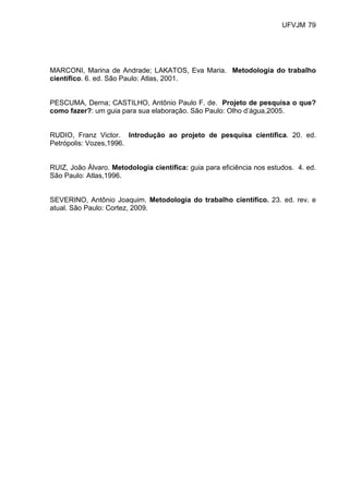 UFVJM 79




MARCONI, Marina de Andrade; LAKATOS, Eva Maria. Metodologia do trabalho
científico. 6. ed. São Paulo: Atlas, 2001.


PESCUMA, Derna; CASTILHO, Antônio Paulo F. de. Projeto de pesquisa o que?
como fazer?: um guia para sua elaboração. São Paulo: Olho d’água,2005.


RUDIO, Franz Victor. Introdução ao projeto de pesquisa científica. 20. ed.
Petrópolis: Vozes,1996.


RUIZ, João Álvaro. Metodologia científica: guia para eficiência nos estudos. 4. ed.
São Paulo: Atlas,1996.


SEVERINO, Antônio Joaquim. Metodologia do trabalho científico. 23. ed. rev. e
atual. São Paulo: Cortez, 2009.
 