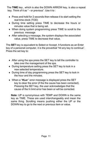 The TIME key , which is also the DOWN ARROW key, is also a repeat
key. Think of it as “ - or previous”. Use it to :

  ♦ Press and hold for 2 seconds then release it to start setting the
      real time clock (TOD)
  ♦ During time setting press TIME to decrease the hours or
      minutes value that is being set.
  ♦ When doing system programming press TIME to scroll to the
      previous message
  ♦ After selecting a message, the system displays the associated
      value, press TIME to decrease that value.

The SET key is equivalent to Select or Accept. It functions as an Enter
key of a personal computer, it is the proverbial “hit any key to continue”.
Press the set key to:


  ♦ After using the spa press the SET key to tell the controller to
      take over the management of the spa.
  ♦ During temperature setting press the SET key to lock in a
      new selected temperature.
  ♦ During time of day programming press the SET key to lock in
      the hour and the minutes.
  ♦ When a “HLer ” error message is displayed press the SET
     key to clear the error (if the the cause has been corrected).
     Pressing the SET key, the user acknowledges that the
     cause of the hi limit error has been or will be corrected.

    Note: UP is synonymous with TEMP and DOWN is the same
    key as TIME. These are used interchangeably and mean the
    same thing. Scrolling means pushing either the UP or the
    DOWN key to go to the next or previous item or value.




                                 Page 11
 