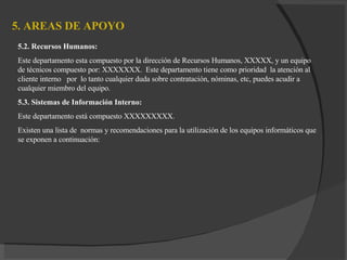 5. AREAS DE APOYO   5.2. Recursos Humanos : Este departamento esta compuesto por la dirección de Recursos Humanos, XXXXX, y un equipo de técnicos compuesto por: XXXXXXX.  Este departamento tiene como prioridad  la atención al cliente interno  por  lo tanto cualquier duda sobre contratación, nóminas, etc, puedes acudir a cualquier miembro del equipo. 5.3. Sistemas de Información Interno: Este departamento está compuesto XXXXXXXXX. Existen una lista de  normas y recomendaciones para la utilización de los equipos informáticos que se exponen a continuación: 