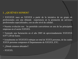1. ¿QUIÉNES SOMOS? XXXXXX nace en XXXXX a partir de la iniciativa de un grupo de profesionales con una dilatada  experiencia en la prestación de servicios profesionales especializados, con un alto nivel de calidad . Nuestra evolución   nos  ha permitido convertirnos en una de las principales empresas en el sector XXXXX. Teniendo una facturación en el año 2005 de aproximadamente XXXXXX 6.077.220 de Euros. Actualmente en XXXXXX trabajan un total de XXXX personas, de las cuales XXXX personas componen el Departamento de XXXXX, ETC. ¿Dónde estamos ubicados?: - XXXXX. 