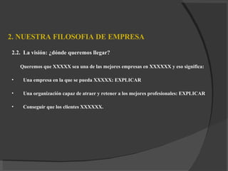 2. NUESTRA FILOSOFIA DE EMPRESA 2.2.  L a visión :  ¿dónde queremos llegar? Queremos que XXXXX sea una de las mejores empresas en XXXXXX y eso significa: Una empresa en la que se pueda XXXXX: EXPLICAR Una organización capaz de atraer y retener a los mejores profesionales: EXPLICAR Conseguir que los clientes XXXXXX. 