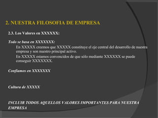 2. NUESTRA FILOSOFIA DE EMPRESA 2.3. Los Valores en XXXXXX: Todo se basa en XXXXXXX: En XXXXX creemos que XXXXX constituye el eje central del desarrollo de nuestra empresa y son nuestro principal activo. En XXXXX estamos convencidos de que sólo mediante XXXXXX se puede  conseguir  XXXXXXX . Confiamos en XXXXXXX Cultura de XXXXX INCLUIR TODOS AQUELLOS VALORES IMPORTANTES PARA NUESTRA  EMPRESA 
