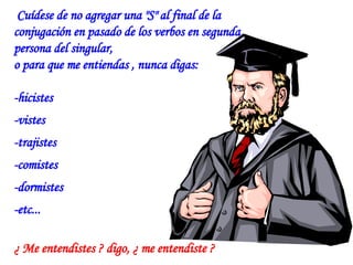 Cuídese de no agregar una "S" al final de la  conjugación en pasado de los verbos en segunda persona del singular,  o para que me entiendas , nunca digas: -hicistes  -vistes  -trajistes  -comistes  -dormistes  -etc... ¿ Me entendistes ? digo, ¿ me entendiste ? 