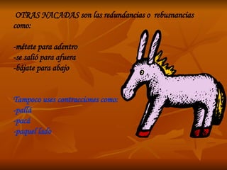 OTRAS NACADAS son las redundancias o  rebusnancias como: -métete para adentro  -se salió para afuera  -bájate para abajo Tampoco uses contracciones como: -pallá -pacá -paquel lado 