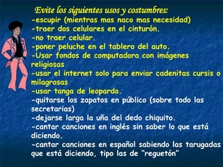 Evite los siguientes usos y costumbres: -escupir (mientras mas naco mas necesidad) -traer dos celulares en el cinturón. -no traer celular.  -poner peluche en el tablero del auto. -Usar fondos de computadora con imágenes religiosas  -usar el internet solo para enviar cadenitas cursis o milagrosas  -usar tanga de leopardo. -quitarse los zapatos en público (sobre todo las secretarias) -dejarse larga la uña del dedo chiquito.  -cantar canciones en inglés sin saber lo que está diciendo. -cantar canciones en español sabiendo las tarugadas que está diciendo, tipo las de “reguetón” 