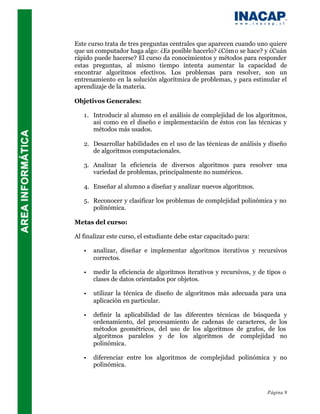 Este curso trata de tres preguntas centrales que aparecen cuando uno quiere
que un computador haga algo: ¿Es posible hacerlo? ¿Cóm o se hace? y ¿Cuán
rápido puede hacerse? El curso da conocimientos y métodos para responder
estas preguntas, al mismo tiempo intenta aumentar la capacidad de
encontrar algoritmos efectivos. Los problemas para resolver, son un
entrenamiento en la solución algorítmica de problemas, y para estimular el
aprendizaje de la materia.

Objetivos Generales:

   1. Introducir al alumno en el análisis de complejidad de los algoritmos,
      así como en el diseño e implementación de éstos con las técnicas y
      métodos más usados.

   2. Desarrollar habilidades en el uso de las técnicas de análisis y diseño
      de algoritmos computacionales.

   3. Analizar la eficiencia de diversos algoritmos para resolver una
      variedad de problemas, principalmente no numéricos.

   4. Enseñar al alumno a diseñar y analizar nuevos algoritmos.

   5. Reconocer y clasificar los problemas de complejidad polinómica y no
      polinómica.

Metas del curso:

Al finalizar este curso, el estudiante debe estar capacitado para:

   •   analizar, diseñar e implementar algoritmos iterativos y recursivos
       correctos.

   •   medir la eficiencia de algoritmos iterativos y recursivos, y de tipos o
       clases de datos orientados por objetos.

   •   utilizar la técnica de diseño de algoritmos más adecuada para una
       aplicación en particular.

   •   definir la aplicabilidad de las diferentes técnicas de búsqueda y
       ordenamiento, del procesamiento de cadenas de caracteres, de los
       métodos geométricos, del uso de los algoritmos de grafos, de los
       algoritmos paralelos y de los algoritmos de complejidad no
       polinómica.

   •   diferenciar entre los algoritmos de complejidad polinómica y no
       polinómica.



                                                                       Página 9
 