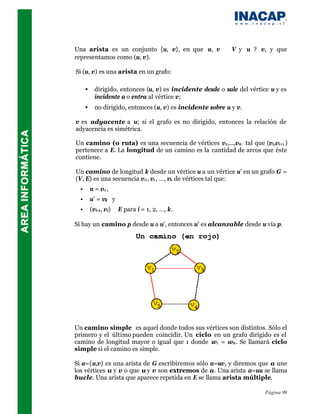 Una arista es un conjunto {u, v}, en que u, v              ∈V   y u ? v, y que
representamos como (u, v).

Si (u, v) es una arista en un grafo:

      •     dirigido, entonces (u, v) es incidente desde o sale del vértice u y es
            incidente a o entra al vértice v;
      •     no dirigido, entonces (u, v) es incidente sobre u y v.

v es adyacente a u; si el grafo es no dirigido, entonces la relación de
adyacencia es simétrica.

Un camino (o ruta) es una secuencia de vértices v1,...,vn tal que (vi,vi+1 )
pertenece a E. La longitud de un camino es la cantidad de arcos que éste
contiene.

Un camino de longitud k desde un vértice u a un vértice u’ en un grafo G =
(V, E) es una secuencia v0 , v1 , …, vk de vértices tal que:
  •       u = v0 ,
  •       u’ = vk y
  •       (vi-1, vi) ∈ E para i = 1, 2, …, k.

Si hay un camino p desde u a u’, entonces u’ es alcanzable desde u vía p.




Un camino simple es aquel donde todos sus vértices son distintos. Sólo el
primero y el último pueden coincidir. Un ciclo en un grafo dirigido es el
camino de longitud mayor o igual que 1 donde w1 = wn . Se llamará ciclo
simple si el camino es simple.

Si a={u,v} es una arista de G escribiremos sólo a=uv, y diremos que a une
los vértices u y v o que u y v son extremos de a. Una arista a=uu se llama
bucle. Una arista que aparece repetida en E se llama arista múltiple.

                                                                          Página 99
 