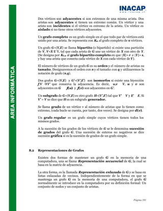 Dos vértices son adyacentes si son extremos de una misma ar ista. Dos
      aristas son adyacentes si tienen un extremo común. Un vértice y una
      arista son incidentes si el vértice es extremo de la arista. Un vértice es
      aislado si no tiene otros vértices adyacentes.

      Un grafo completo es un grafo simple en el que todo par de vértices está
      unido por una arista. Se representa con Kn al grafo completo de n vértices.

      Un grafo G=(V,E) se llama bipartito (o bipartido) si existe una partición
      de V, V=X U Y, tal que cada arista de G une un vértice de X con otro de Y.
      (Se designa por Kr,s al grafo bipartito completo en que |X|= r e |Y|= s,
      y hay una arista que conecta cada vértice de X con cada vértice de Y).

      El número de vértices de un grafo G es su orden y el número de aristas su
      tamaño. Designaremos el orden con n y el tamaño con q y utilizaremos la
      notación de grafo (n,q).

      Dos grafos G=(V,E) y G’=(V’,E’) son isomorfos si existe una biyección
      f:V àV’ que conserva la adyacencia. Es decir, ∀ u,v ∈ V, u y v son
      adyacentes en G ⇔ f(u) y f(v) son adyacentes en G’.

      Un subgrafo de G=(V,E) es otro grafo H=(V’,E’) tal que V’ ⊆ V y E’ ⊆ E. Si
      V’ = V se dice que H es un subgrafo generador.

      Se llama grado de un vértice v al número de aristas que lo tienen como
      extremo, (cada bucle se cuenta, por tanto, dos veces). Se designa por d(v).

      Un grafo regular es un grafo simple cuyos vértices tienen todos los
      mismos grados.

      A la sucesión de los grados de los vértices de G se le denomina sucesión
      de grados del grafo G. Una sucesión de enteros no negativos se dice
      sucesión gráfica si es la sucesión de grados de un grafo simple.



8.2   Representaciones de Grafos

      Existen dos formas de mantener un grafo G en la memoria de una
      computadora, una se llama Representación secuencial de G, la cual se
      basa en la matriz de adyacencia.

      La otra forma, es la llamada Representación enlazada de G y se basa en
      listas enlazadas de vecinos. Independientemente de la forma en que se
      mantenga un grafo G en la memoria de una computadora, el grafo G
      normalmente se introduce en la computadora por su definición formal: Un
      conjunto de nodos y un conjunto de aristas.



                                                                         Página 101
 