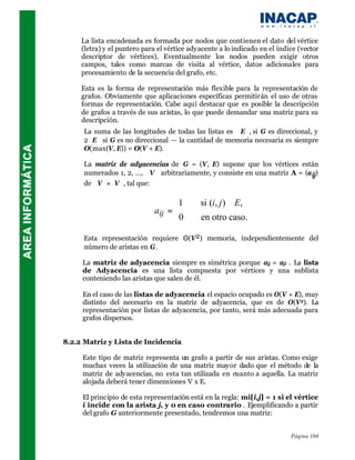 La lista encadenada es formada por nodos que contienen el dato del vértice
     (letra) y el puntero para el vértice adyacente a lo indicado en el índice (vector
     descriptor de vértices). Eventualmente los nodos pueden exigir otros
     campos, tales como marcas de visita al vértice, datos adicionales para
     procesamiento de la secuencia del grafo, etc.

     Esta es la forma de representación más flexible para la representación de
     grafos. Obviamente que aplicaciones específicas permitirán el uso de otras
     formas de representación. Cabe aquí destacar que es posible la descripción
     de grafos a través de sus aristas, lo que puede demandar una matriz para su
     descripción.
     La suma de las longitudes de todas las listas es E, si G es direccional, y
     2E si G es no direccional — la cantidad de memoria necesaria es siempre
     O(max(V, E)) = O(V + E).

     La matriz de adyacencias de G = (V, E) supone que los vértices están
     numerados 1, 2, …, V arbitrariamente, y consiste en una matriz A = (a ij)
     de V×V, tal que:

                                   1        si (i, j) ∈E,
                             aij = 
                                   0        en otro caso.

     Esta representación requiere Θ(V2) memoria, independientemente del
     número de aristas en G.

     La matriz de adyacencia siempre es simétrica porque aij = aji . La lista
     de Adyacencia es una lista compuesta por vértices y una sublista
     conteniendo las aristas que salen de él.

     En el caso de las listas de adyacencia el espacio ocupado es O(V + E), muy
     distinto del necesario en la matriz de adyacencia, que es de O(V2). La
     representación por listas de adyacencia, por tanto, será más adecuada para
     grafos dispersos.


8.2.2 Matriz y Lista de Incidencia

     Este tipo de matriz representa un grafo a partir de sus aristas. Como exige
     muchas veces la utilización de una matriz mayor dado que el método de la
     matriz de adyacencias, no esta tan utilizada en cuanto a aquella. La matriz
     alojada deberá tener dimensiones V x E.

     El principio de esta representación está en la regla: mi[i,j] = 1 si el vértice
     i incide con la arista j, y 0 en caso contrario . Ejemplificando a partir
     del grafo G anteriormente presentado, tendremos una matriz:


                                                                            Página 104
 