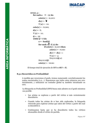 BFS(G, s) :
                 for each u ∈ V – {s} do
                         color[u] ← BLANCO
                         d[u] ← ∞
                         π [u] ← NIL
                  color[s] ← PLOMO;
                  d[s] ← 0;
                  π [s] ← NIL
                  Q ← {s}
                  while Q ? Ø do
                       u ← head[Q]
                         for each v ∈ α [u] do
                               if color[v] = BLANCO then
                                      color[v] ← PLOMO
                                       d[v] ← d[u] + 1
                                       π [v] ← u
                                       ENQUEUE(Q, v)
                         DEQUEUE(Q)
                         color[u] ← NEGRO

            El tiempo total de ejecución de BFS es O(V + E).


8.3.2 Recorridos en Profundidad

     A medida que recorremos el grafo, iremos numerando correlativamente los
     nodos encontrados (1,2,...). Suponemos que todos estos números son cero
     inicialmente, y utilizamos un contador global n, también inicializado en
     cero.

     La Búsqueda en Profundidad (DFS) busca más adentro en el grafo mientras
     sea posible:

        •   Las aristas se exploran a partir del vértice v más recientemente
            descubierto.

        •   Cuando todas las aristas de v han sido exploradas, la búsqueda
            retrocede para explorar aristas que salen del vértice a partir del cual
            se descubrió v.

        •   Continuamos hasta que se ha descubierto todos los vértices
            alcanzables desde el vértice de partida.

                                                                         Página 107
 