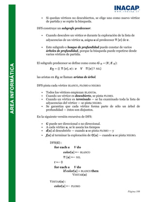 •   Si quedan vértices no descubiertos, se elige uno como nuevo vértice
       de partida y se repite la búsqueda.

DFS construye un subgrafo predecesor:

   •   Cuando descubre un vértice v durante la exploración de la lista de
       adyacencias de un vértice u, asigna u al predecesor π [v] de v.

   •   Este subgrafo o bosque de profundidad puede constar de varios
       árboles de profundidad, porque la búsqueda puede repetirse desde
       varios vértices de partida.

El subgrafo predecesor se define como como G π = (V, E π ):
         Eπ = {(   π [v], v) : v ∈ V ∧ π [v] ?   NIL}


las aristas en Eπ se llaman aristas de árbol.

DFS pinta cada vértice BLANCO, PLOMO o NEGRO:

   •   Todos los vértices empiezan BLANCOs.
   •   Cuando un vértice es descubierto, se pinta PLOMO.
   •   Cuando un vértice es terminado — se ha examinado toda la lista de
       adyacencias del vértice — se pinta NEGRO.
   •   Se garantiza que cada vértice forma parte de sólo un árbol de
       profundidad — éstos son disjuntos.

En la siguiente versión recursiva de DFS:

   •   G puede ser direccional o no direccional.
   •   A cada vértice u, se le asocia los tiempos
   •   d[u] al descubrirlo — cuando u se pinta PLOMO — y
   •   f[u] al terminar la exploración de α [u] — cuando u se pinta NEGRO.

         DFS(G) :
           for each u ∈ V do
                    color[u] ← BLANCO
                    π [u] ← NIL
             t←0
             for each u ∈ V do
                   if color[u] = BLANCO then
                          VISITAR(u)

         VISITAR(u) :
            color[u] ← PLOMO
                                                                    Página 108
 
